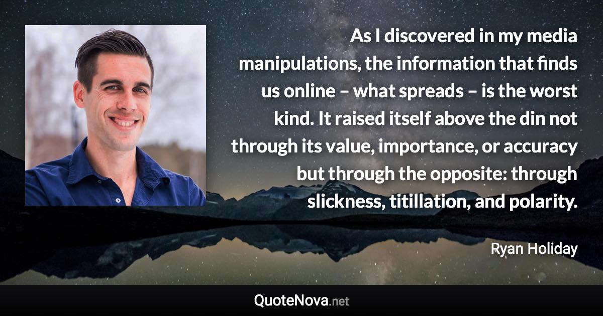 As I discovered in my media manipulations, the information that finds us online – what spreads – is the worst kind. It raised itself above the din not through its value, importance, or accuracy but through the opposite: through slickness, titillation, and polarity. - Ryan Holiday quote