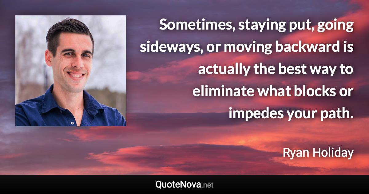 Sometimes, staying put, going sideways, or moving backward is actually the best way to eliminate what blocks or impedes your path. - Ryan Holiday quote