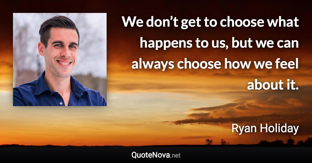We don’t get to choose what happens to us, but we can always choose how we feel about it. - Ryan Holiday quote