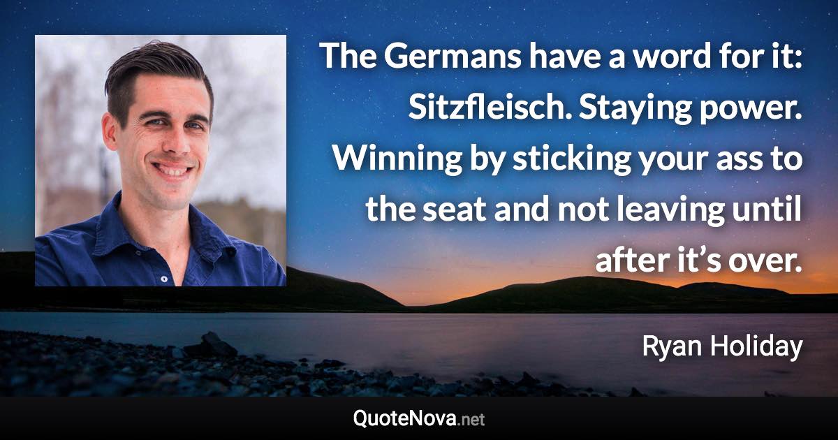 The Germans have a word for it: Sitzfleisch. Staying power. Winning by sticking your ass to the seat and not leaving until after it’s over. - Ryan Holiday quote