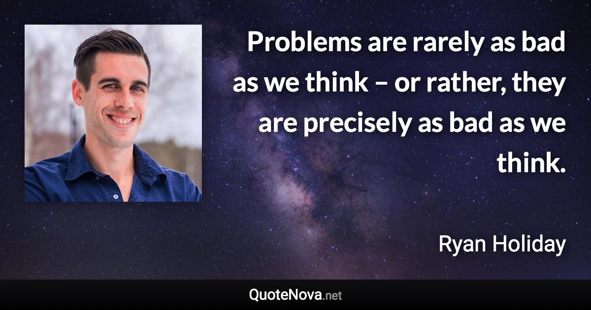 Problems are rarely as bad as we think – or rather, they are precisely as bad as we think. - Ryan Holiday quote