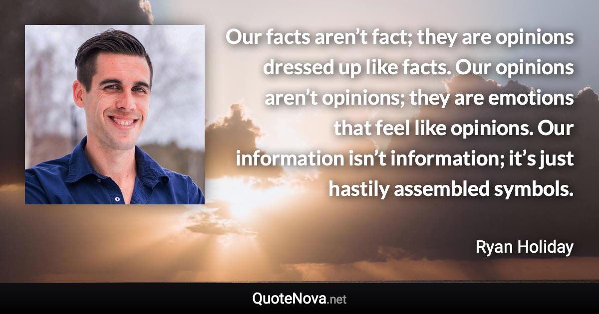 Our facts aren’t fact; they are opinions dressed up like facts. Our opinions aren’t opinions; they are emotions that feel like opinions. Our information isn’t information; it’s just hastily assembled symbols. - Ryan Holiday quote