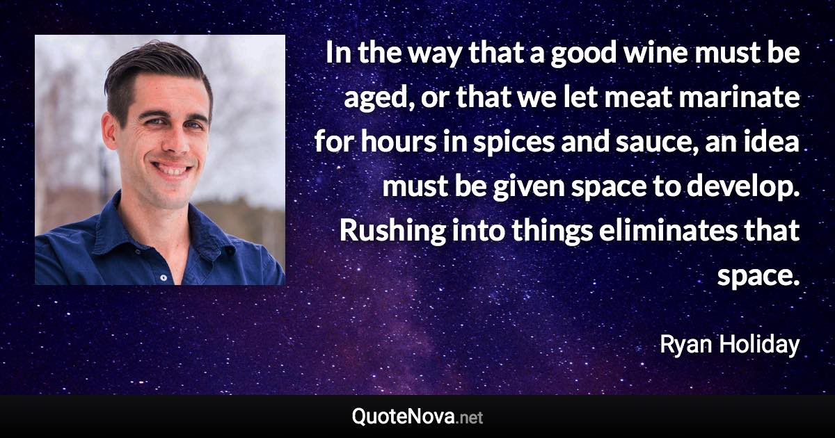 In the way that a good wine must be aged, or that we let meat marinate for hours in spices and sauce, an idea must be given space to develop. Rushing into things eliminates that space. - Ryan Holiday quote