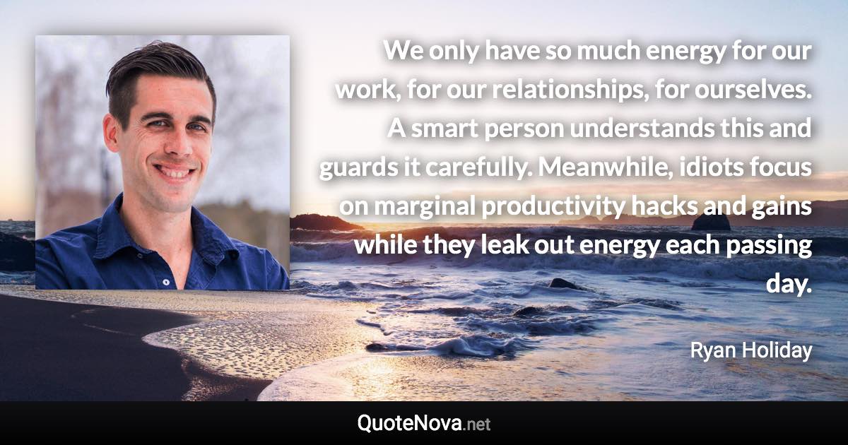 We only have so much energy for our work, for our relationships, for ourselves. A smart person understands this and guards it carefully. Meanwhile, idiots focus on marginal productivity hacks and gains while they leak out energy each passing day. - Ryan Holiday quote