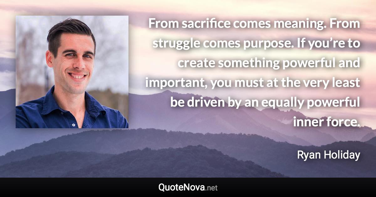 From sacrifice comes meaning. From struggle comes purpose. If you’re to create something powerful and important, you must at the very least be driven by an equally powerful inner force. - Ryan Holiday quote