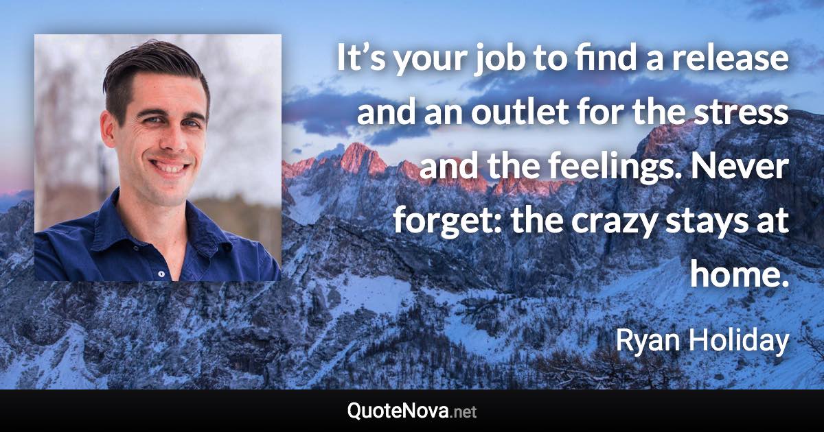 It’s your job to find a release and an outlet for the stress and the feelings. Never forget: the crazy stays at home. - Ryan Holiday quote