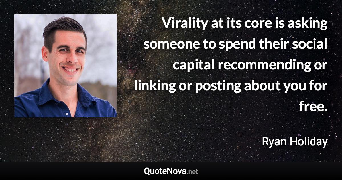 Virality at its core is asking someone to spend their social capital recommending or linking or posting about you for free. - Ryan Holiday quote