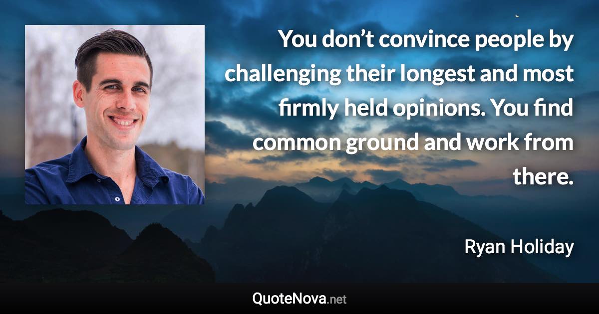 You don’t convince people by challenging their longest and most firmly held opinions. You find common ground and work from there. - Ryan Holiday quote