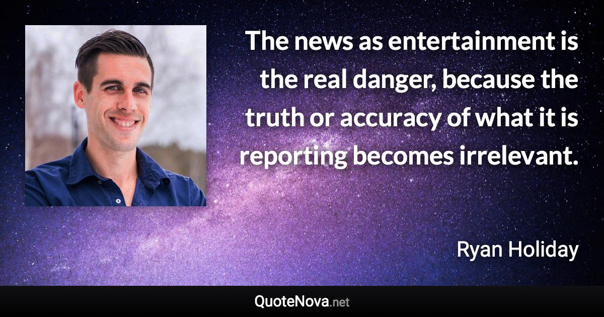 The news as entertainment is the real danger, because the truth or accuracy of what it is reporting becomes irrelevant. - Ryan Holiday quote