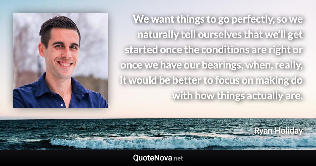 We want things to go perfectly, so we naturally tell ourselves that we’ll get started once the conditions are right or once we have our bearings, when, really, it would be better to focus on making do with how things actually are. - Ryan Holiday quote