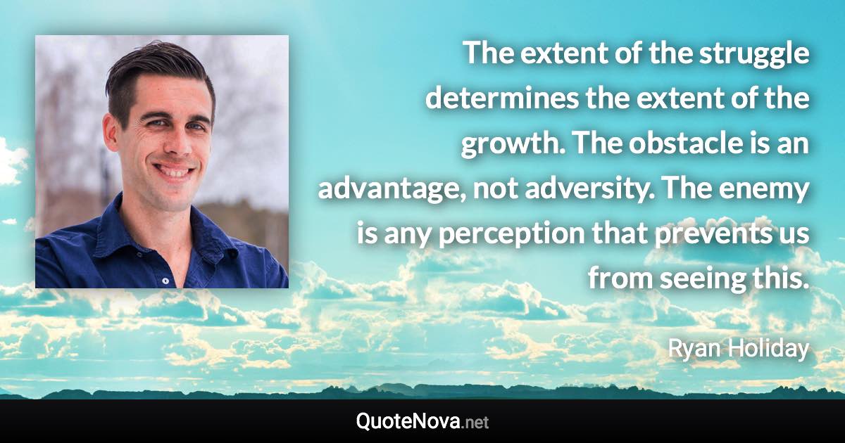 The extent of the struggle determines the extent of the growth. The obstacle is an advantage, not adversity. The enemy is any perception that prevents us from seeing this. - Ryan Holiday quote