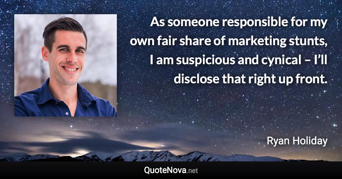 As someone responsible for my own fair share of marketing stunts, I am suspicious and cynical – I’ll disclose that right up front. - Ryan Holiday quote