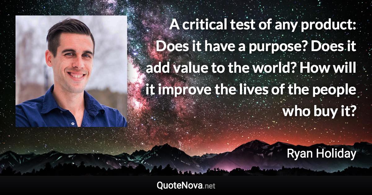 A critical test of any product: Does it have a purpose? Does it add value to the world? How will it improve the lives of the people who buy it? - Ryan Holiday quote