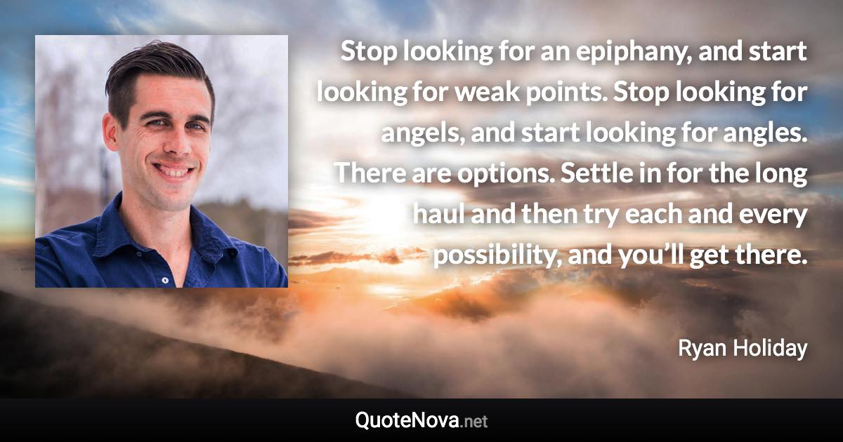 Stop looking for an epiphany, and start looking for weak points. Stop looking for angels, and start looking for angles. There are options. Settle in for the long haul and then try each and every possibility, and you’ll get there. - Ryan Holiday quote