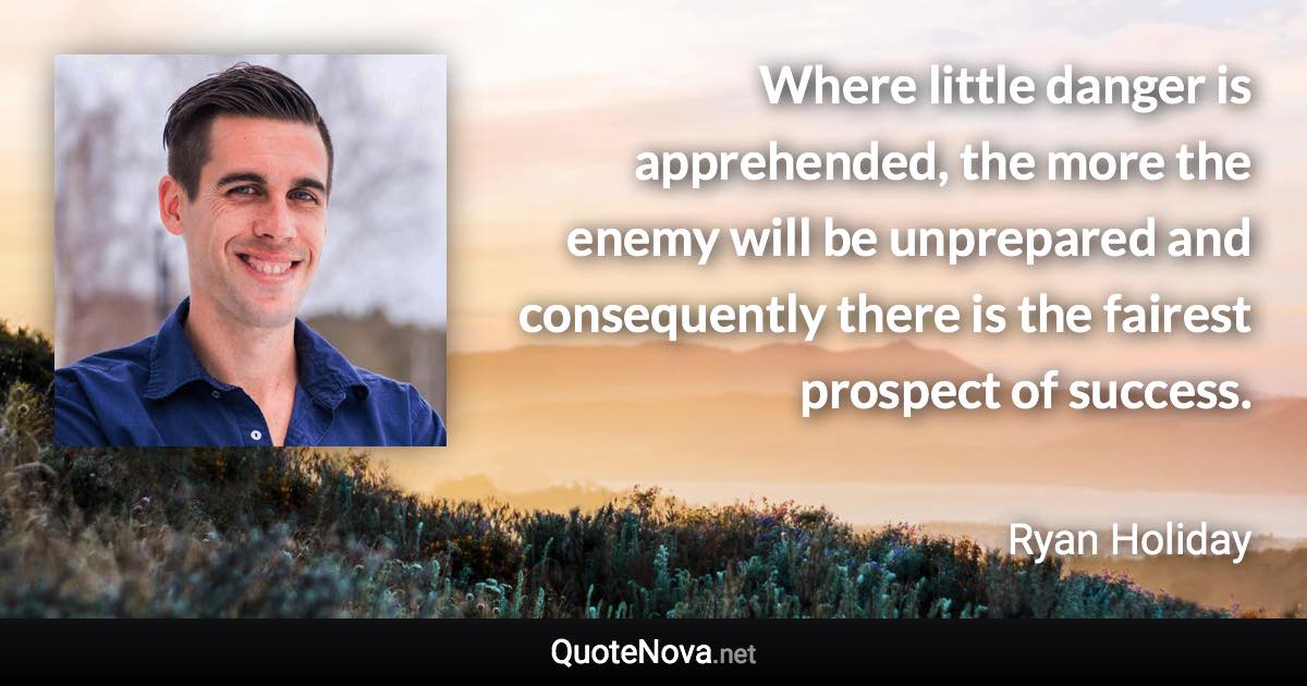 Where little danger is apprehended, the more the enemy will be unprepared and consequently there is the fairest prospect of success. - Ryan Holiday quote