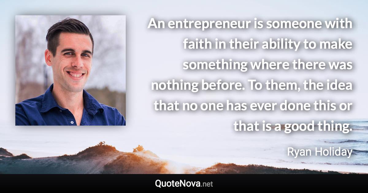 An entrepreneur is someone with faith in their ability to make something where there was nothing before. To them, the idea that no one has ever done this or that is a good thing. - Ryan Holiday quote