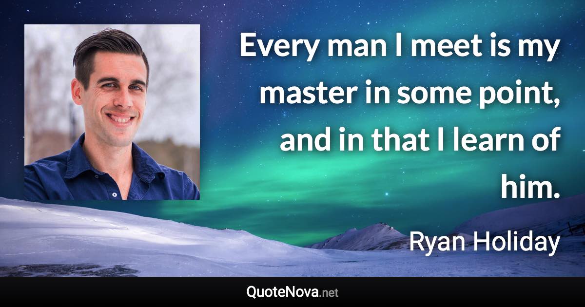 Every man I meet is my master in some point, and in that I learn of him. - Ryan Holiday quote