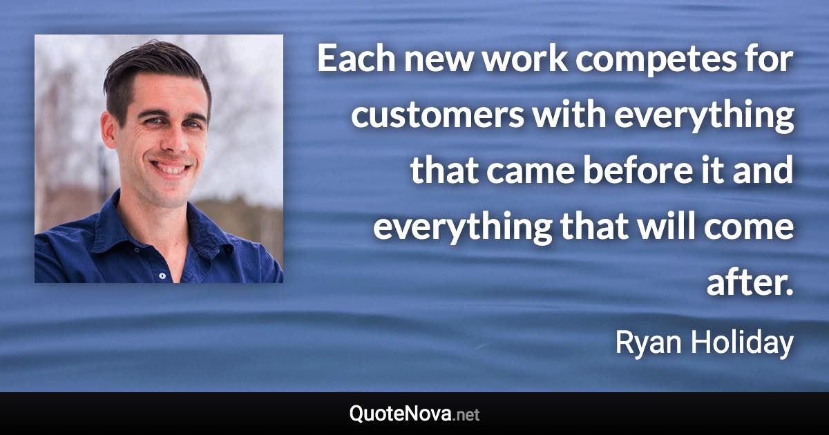 Each new work competes for customers with everything that came before it and everything that will come after. - Ryan Holiday quote