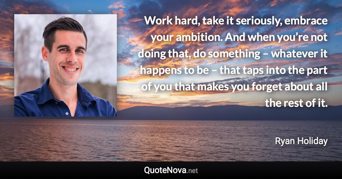 Work hard, take it seriously, embrace your ambition. And when you’re not doing that, do something – whatever it happens to be – that taps into the part of you that makes you forget about all the rest of it. - Ryan Holiday quote