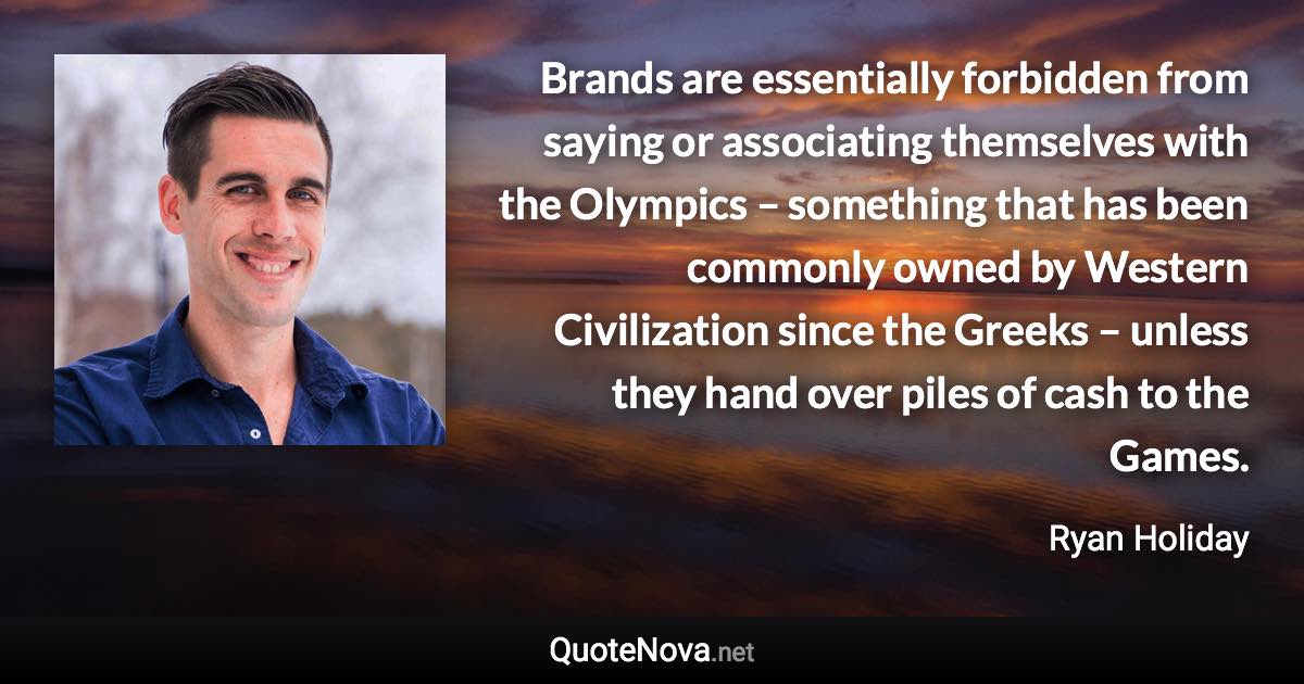 Brands are essentially forbidden from saying or associating themselves with the Olympics – something that has been commonly owned by Western Civilization since the Greeks – unless they hand over piles of cash to the Games. - Ryan Holiday quote