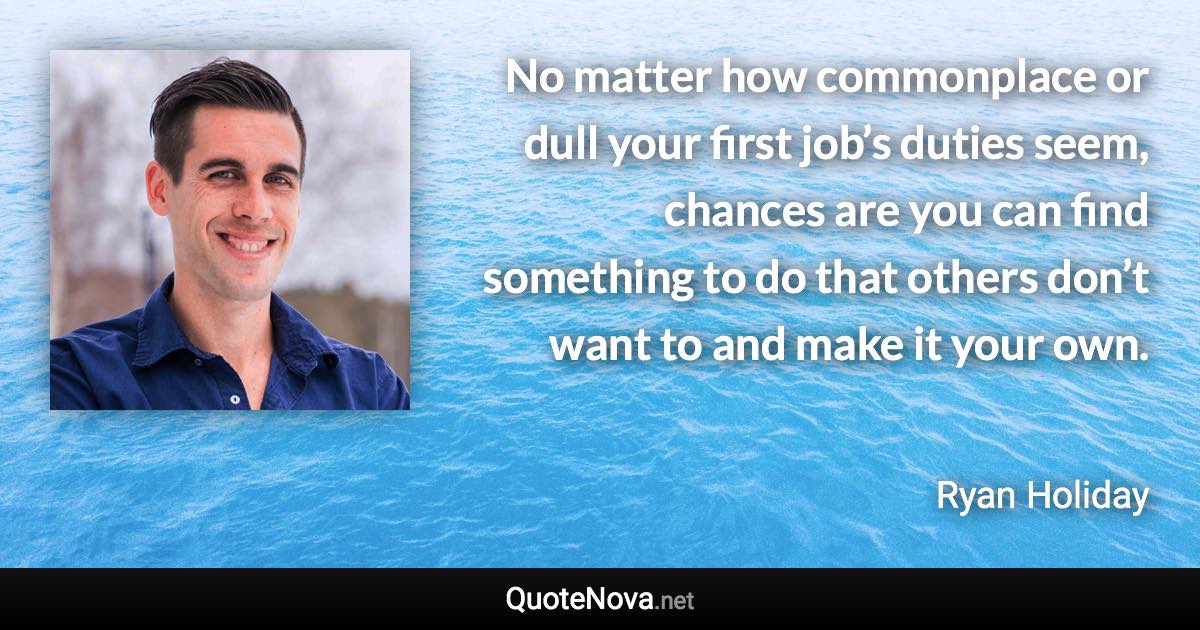 No matter how commonplace or dull your first job’s duties seem, chances are you can find something to do that others don’t want to and make it your own. - Ryan Holiday quote