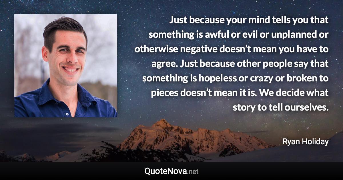 Just because your mind tells you that something is awful or evil or unplanned or otherwise negative doesn’t mean you have to agree. Just because other people say that something is hopeless or crazy or broken to pieces doesn’t mean it is. We decide what story to tell ourselves. - Ryan Holiday quote