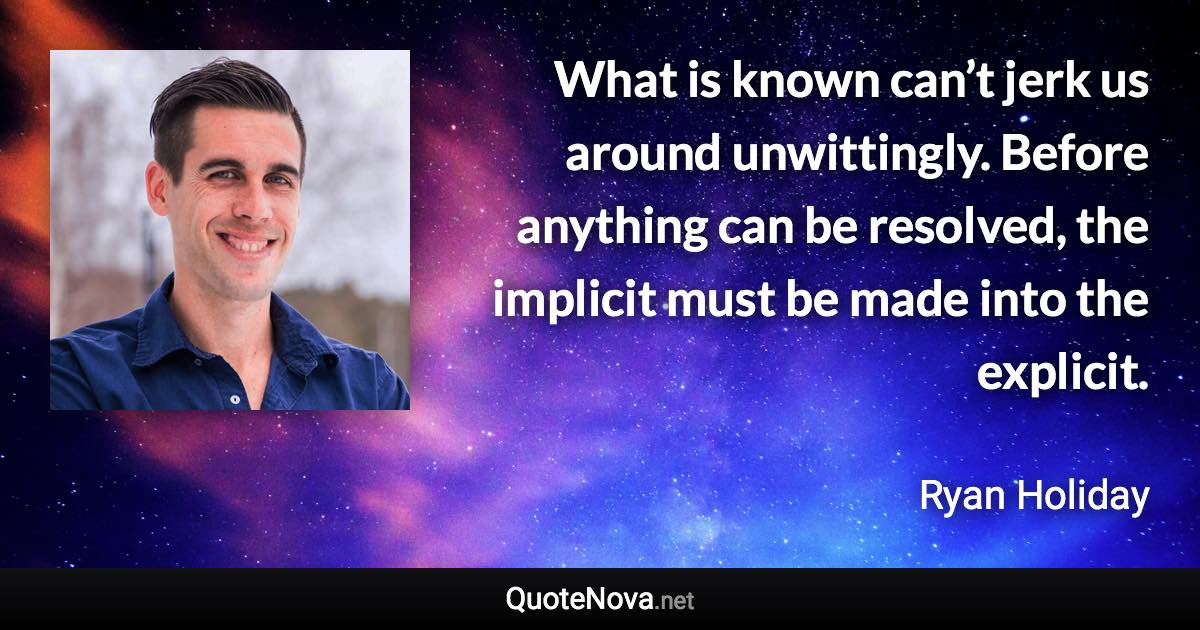 What is known can’t jerk us around unwittingly. Before anything can be resolved, the implicit must be made into the explicit. - Ryan Holiday quote