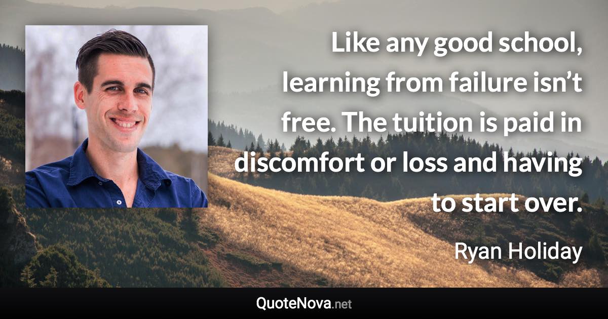 Like any good school, learning from failure isn’t free. The tuition is paid in discomfort or loss and having to start over. - Ryan Holiday quote