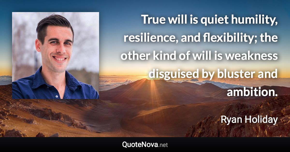 True will is quiet humility, resilience, and flexibility; the other kind of will is weakness disguised by bluster and ambition. - Ryan Holiday quote