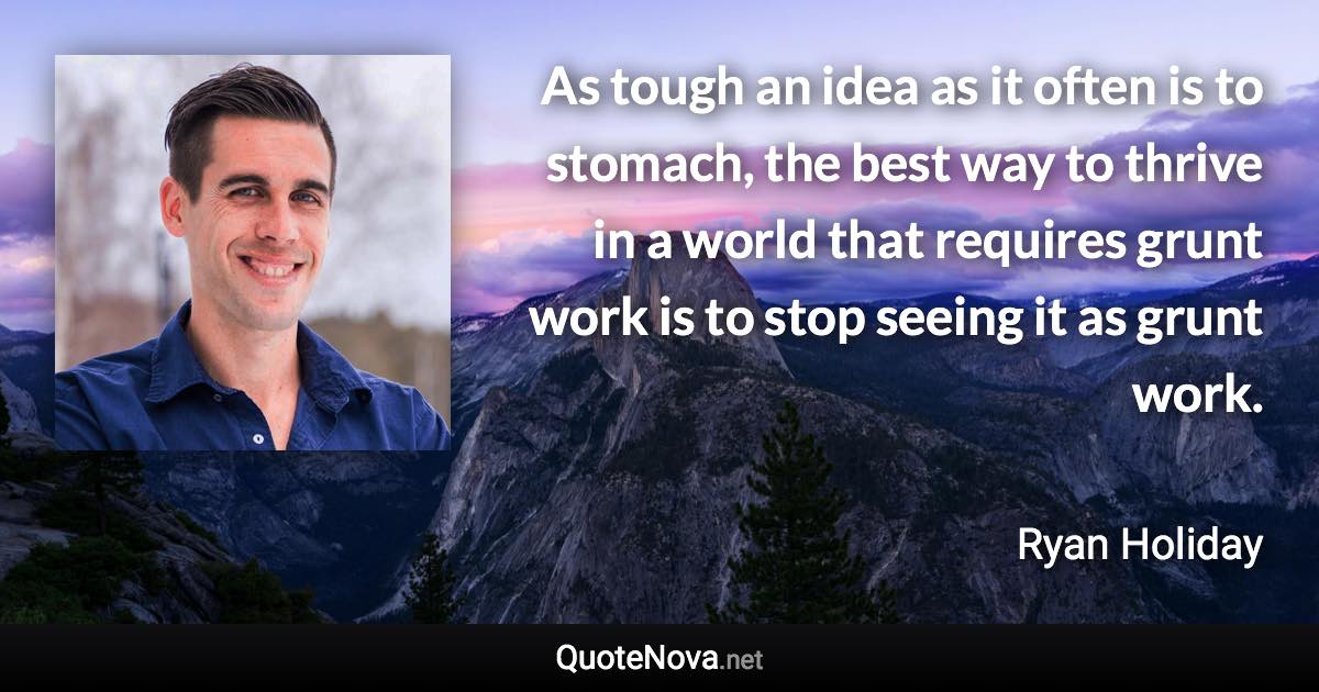 As tough an idea as it often is to stomach, the best way to thrive in a world that requires grunt work is to stop seeing it as grunt work. - Ryan Holiday quote