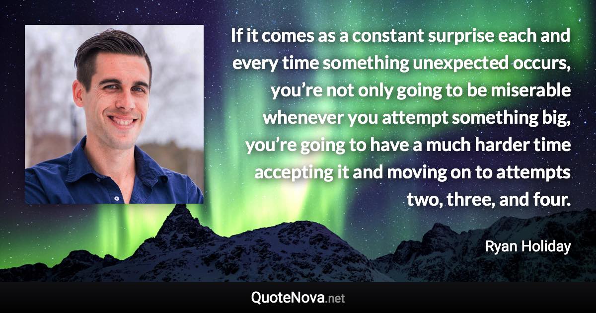 If it comes as a constant surprise each and every time something unexpected occurs, you’re not only going to be miserable whenever you attempt something big, you’re going to have a much harder time accepting it and moving on to attempts two, three, and four. - Ryan Holiday quote