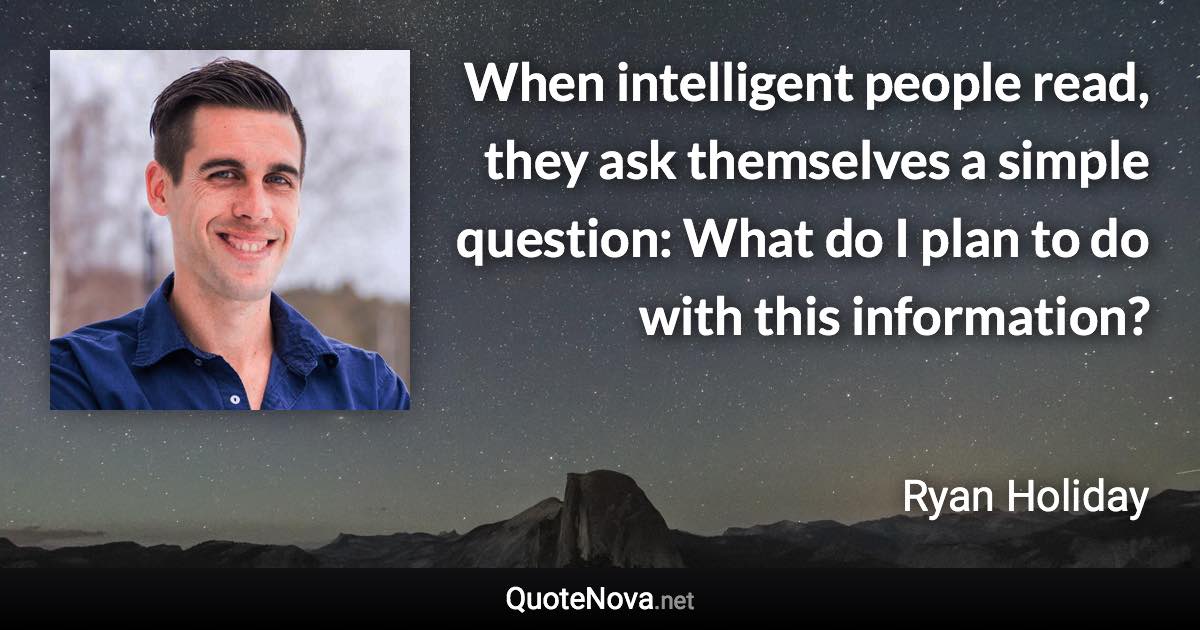 When intelligent people read, they ask themselves a simple question: What do I plan to do with this information? - Ryan Holiday quote