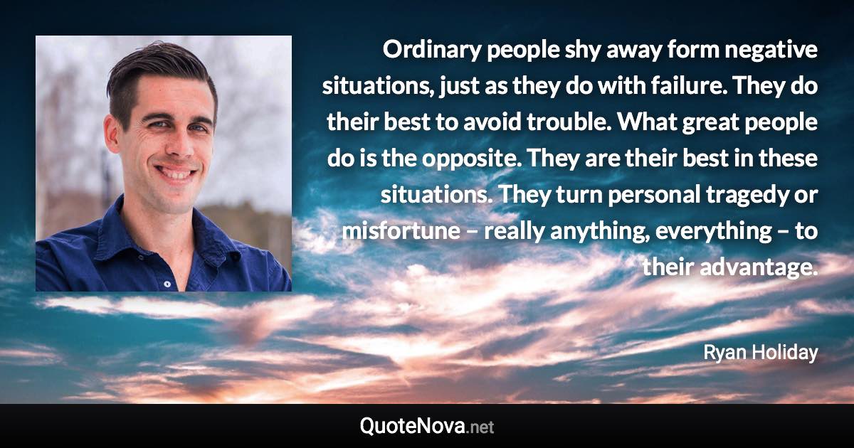 Ordinary people shy away form negative situations, just as they do with failure. They do their best to avoid trouble. What great people do is the opposite. They are their best in these situations. They turn personal tragedy or misfortune – really anything, everything – to their advantage. - Ryan Holiday quote