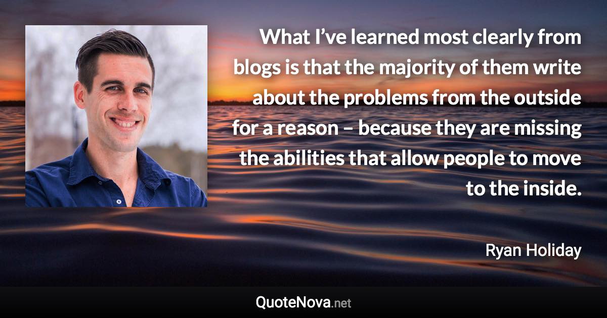 What I’ve learned most clearly from blogs is that the majority of them write about the problems from the outside for a reason – because they are missing the abilities that allow people to move to the inside. - Ryan Holiday quote