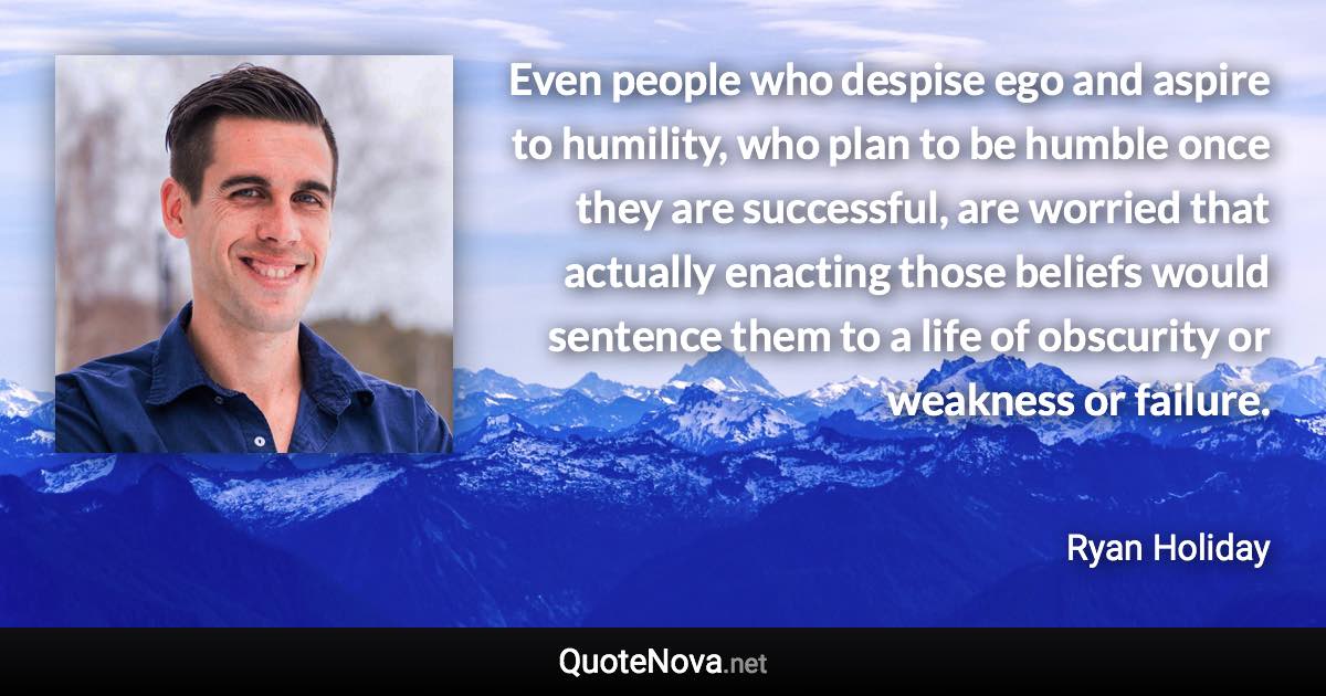 Even people who despise ego and aspire to humility, who plan to be humble once they are successful, are worried that actually enacting those beliefs would sentence them to a life of obscurity or weakness or failure. - Ryan Holiday quote