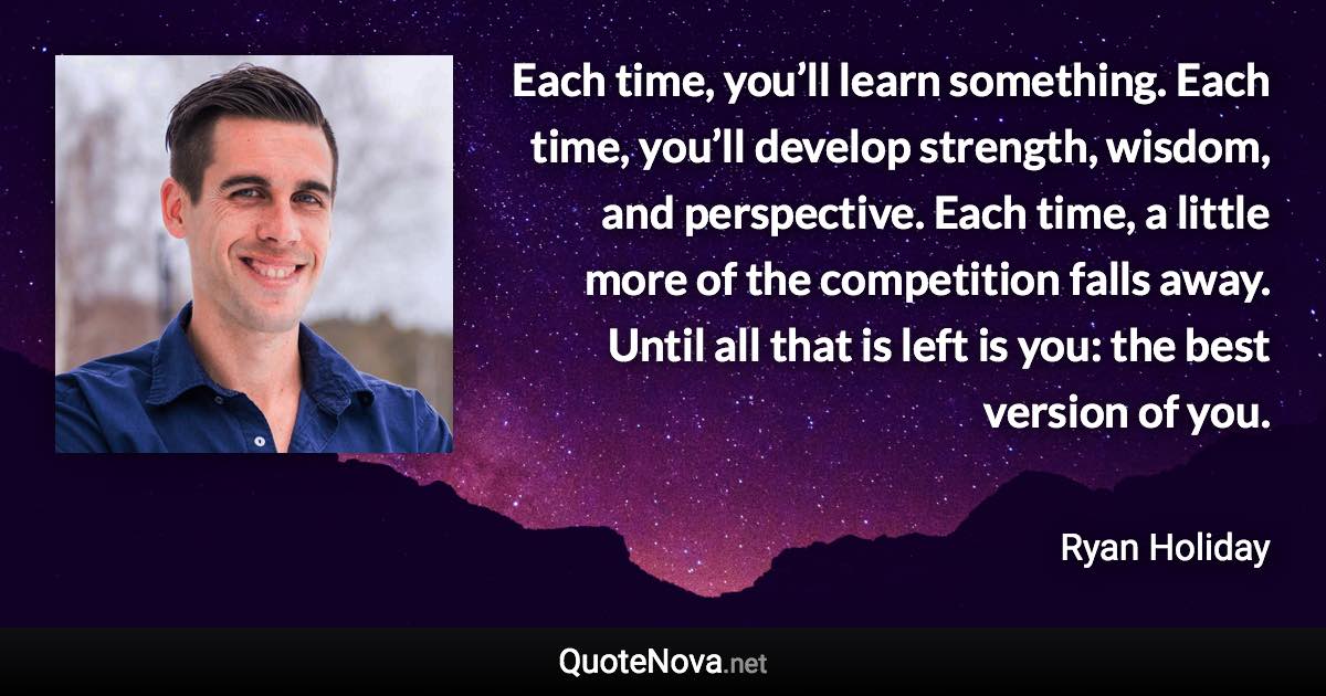 Each time, you’ll learn something. Each time, you’ll develop strength, wisdom, and perspective. Each time, a little more of the competition falls away. Until all that is left is you: the best version of you. - Ryan Holiday quote