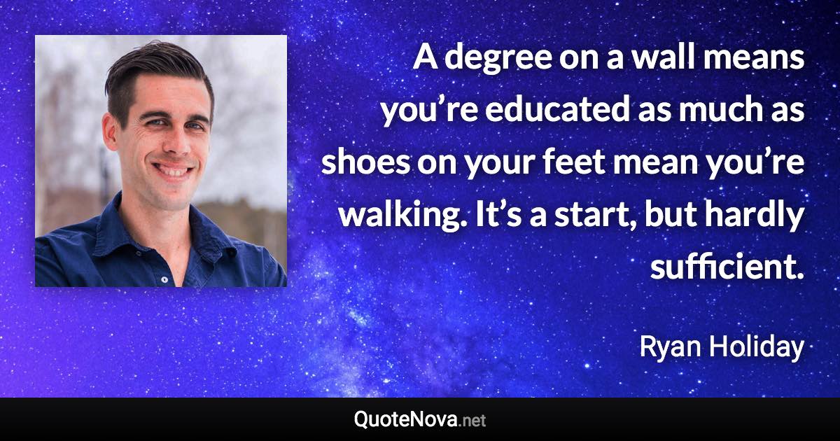 A degree on a wall means you’re educated as much as shoes on your feet mean you’re walking. It’s a start, but hardly sufficient. - Ryan Holiday quote