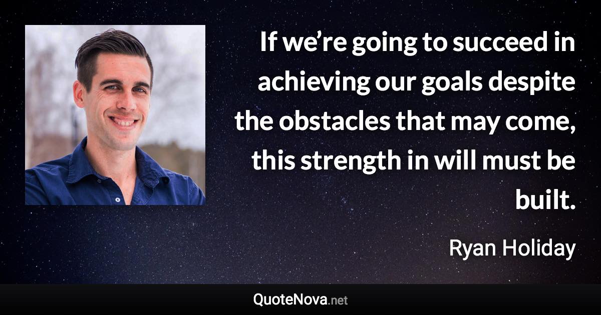 If we’re going to succeed in achieving our goals despite the obstacles that may come, this strength in will must be built. - Ryan Holiday quote