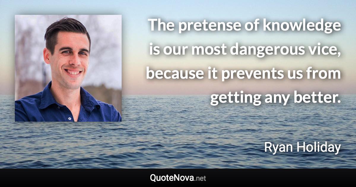 The pretense of knowledge is our most dangerous vice, because it prevents us from getting any better. - Ryan Holiday quote