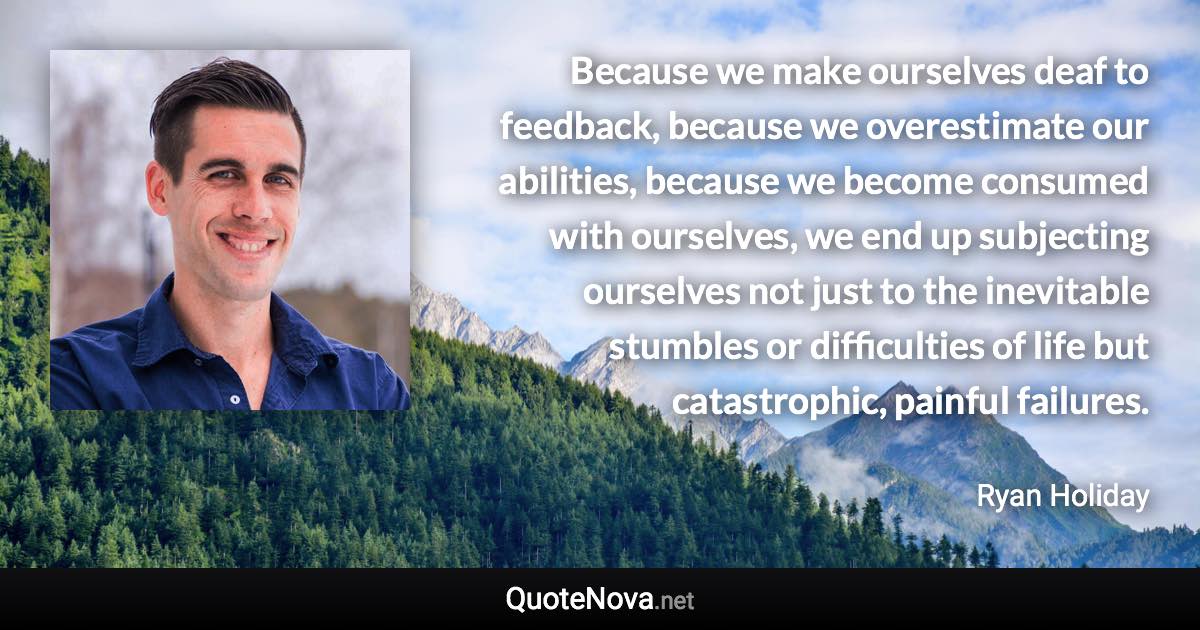 Because we make ourselves deaf to feedback, because we overestimate our abilities, because we become consumed with ourselves, we end up subjecting ourselves not just to the inevitable stumbles or difficulties of life but catastrophic, painful failures. - Ryan Holiday quote