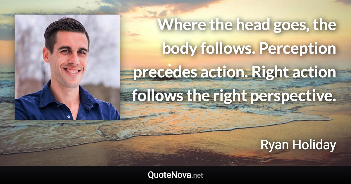 Where the head goes, the body follows. Perception precedes action. Right action follows the right perspective. - Ryan Holiday quote