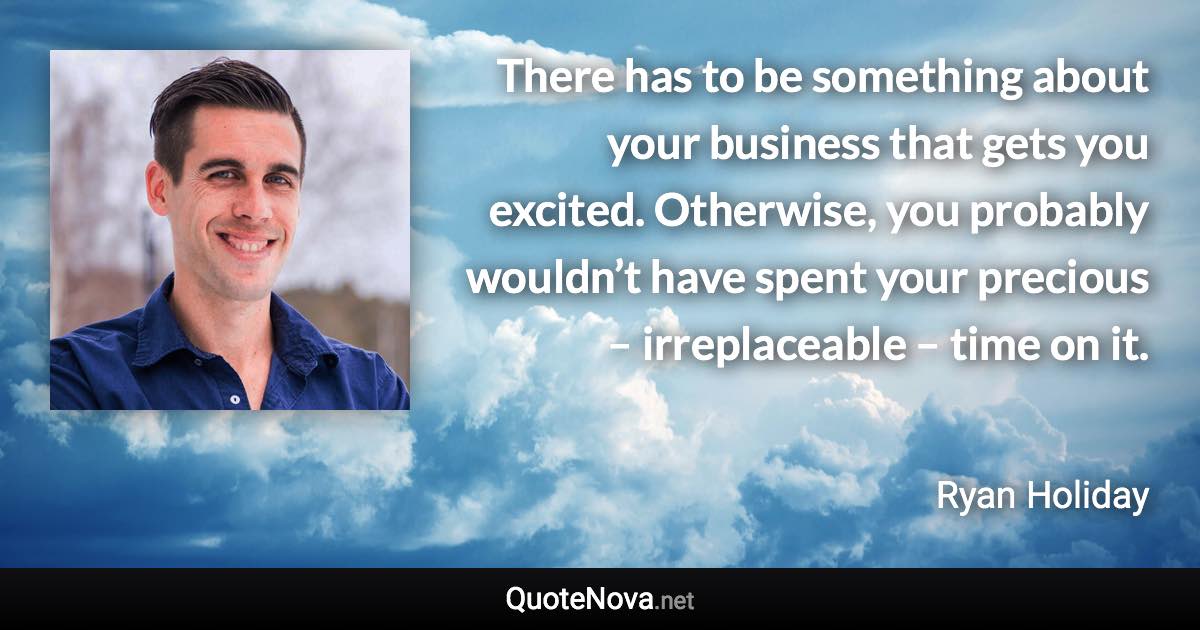 There has to be something about your business that gets you excited. Otherwise, you probably wouldn’t have spent your precious – irreplaceable – time on it. - Ryan Holiday quote