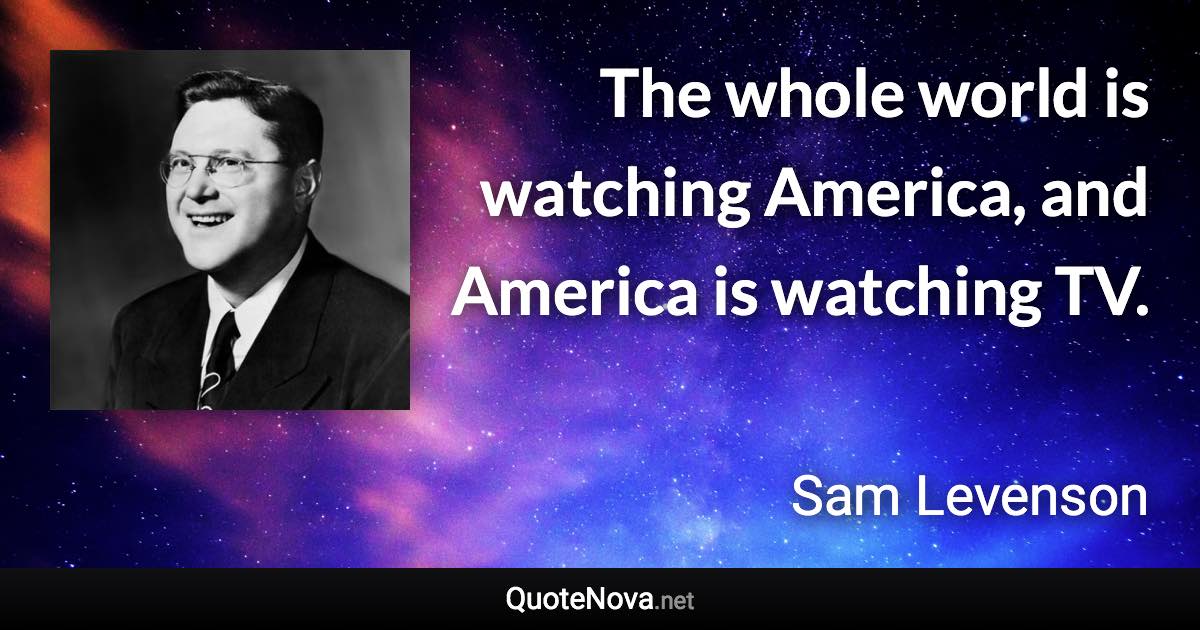 The whole world is watching America, and America is watching TV. - Sam Levenson quote