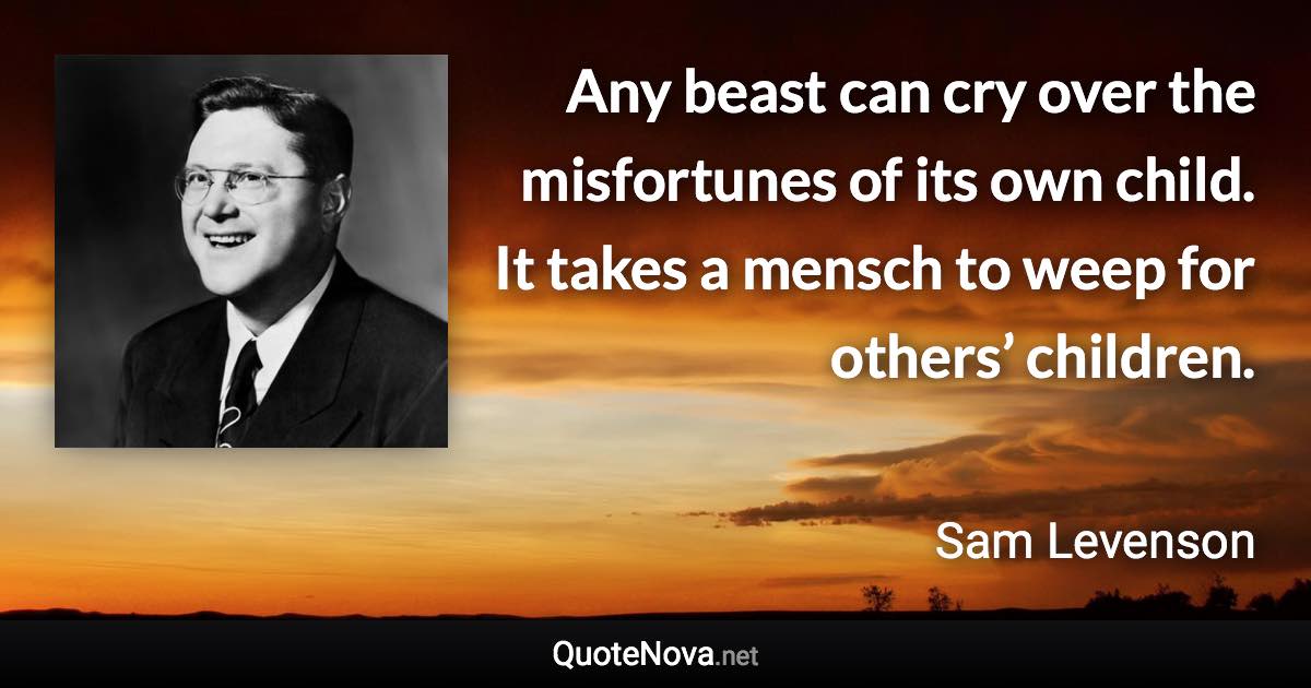 Any beast can cry over the misfortunes of its own child. It takes a mensch to weep for others’ children. - Sam Levenson quote