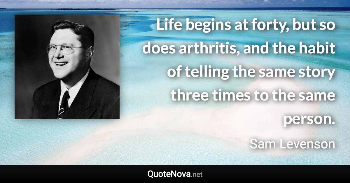 Life begins at forty, but so does arthritis, and the habit of telling the same story three times to the same person. - Sam Levenson quote