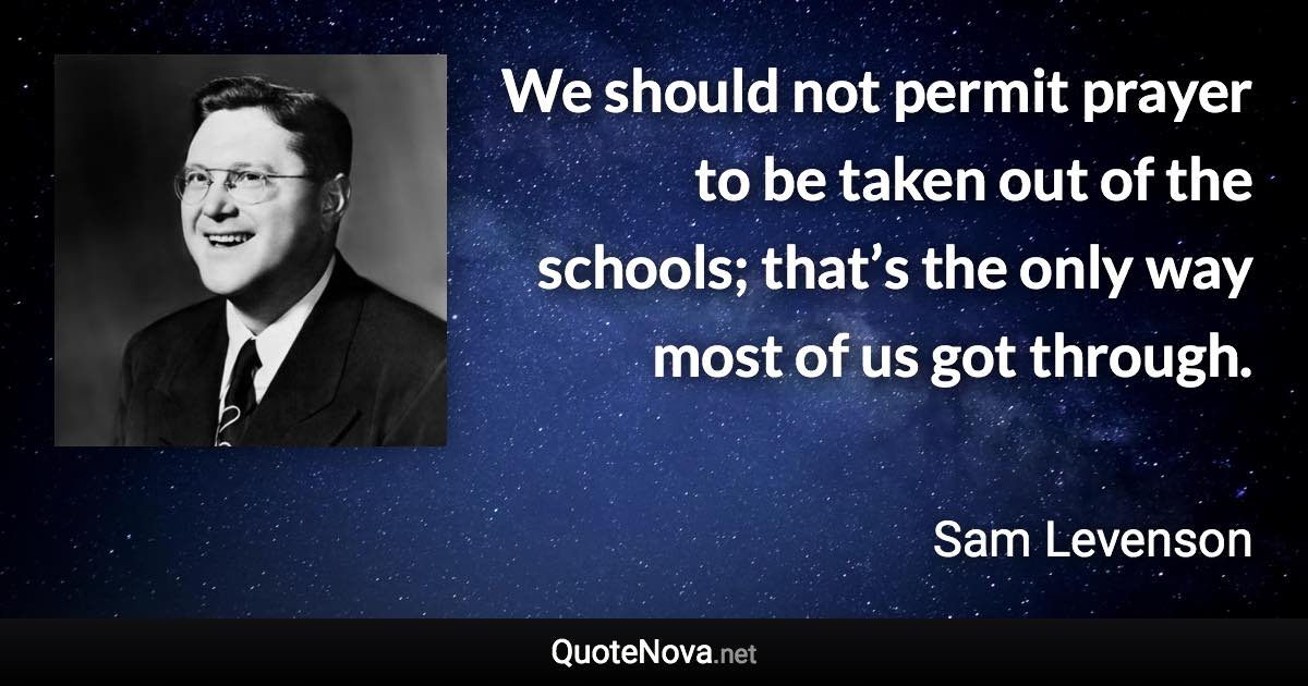 We should not permit prayer to be taken out of the schools; that’s the only way most of us got through. - Sam Levenson quote