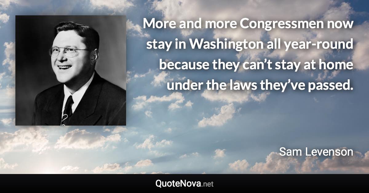 More and more Congressmen now stay in Washington all year-round because they can’t stay at home under the laws they’ve passed. - Sam Levenson quote