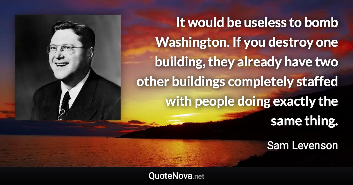 It would be useless to bomb Washington. If you destroy one building, they already have two other buildings completely staffed with people doing exactly the same thing. - Sam Levenson quote