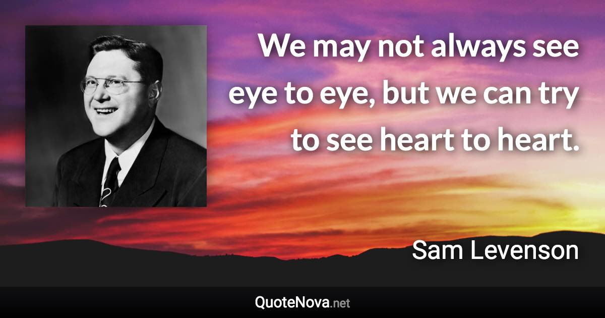 We may not always see eye to eye, but we can try to see heart to heart. - Sam Levenson quote