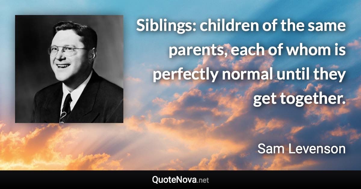 Siblings: children of the same parents, each of whom is perfectly normal until they get together. - Sam Levenson quote